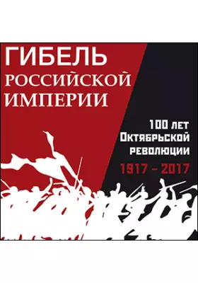 Гибель Российской империи. 100 лет Октябрьской революции. 1917 – 2017 гг.