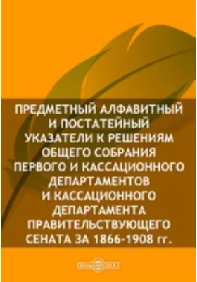 Предметный алфавитный и постатейный указатели к решениям Общего собрания Первого и Кассационного Департаментов и Кассационного Департамента Правительствующего Сената за 1866-1908 гг.: историко-документальная литература