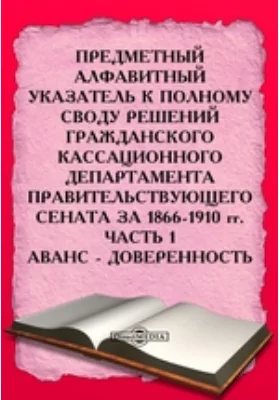 Предметный алфавитный указатель к Полному своду решений Гражданского Кассационного Департамента Правительствующего Сената за 1866-1910 гг: историко-документальная литература, Ч. 1. Аванс - Доверенность