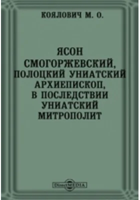 Ясон Смогоржевский, полоцкий униатский архиепископ, в последствии униатский митрополит // Журнал Министерства Народного Просвещения. Январь. 1873. Четвертое десятилетие. Часть CLXV