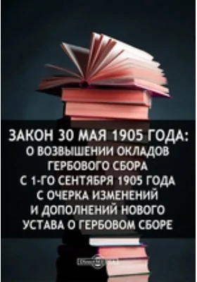 Закон 30 мая 1905 года: О возвышении окладов гербового сбора с 1-го сентября 1905 года с очерка изменений и дополнений нового Устава о гербовом сборе: публицистика