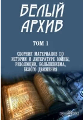 Белый архив: публицистика. Том 1. Сборник материалов по истории и литературе войны, революции, большевизма, белого движения