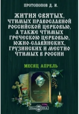 Жития святых, чтимых православной российской церковью, а также чтимых греческой церковью, южно-славянских, грузинских и местно чтимых в России. Месяц апрель