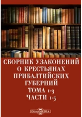 Сборник узаконений о крестьянах прибалтийских губерний. Тома 1-3: историко-документальная литература, Ч. 1-5