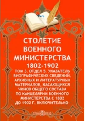 Столетие Военного Министерства. 1802-1902 Указатель биографических сведений, архивных и литературных материалов, касающихся чинов общего состава по канцелярии Военного Министерства с 1802 до 1902 г. включительно: справочник. Том 3. Отдел 5