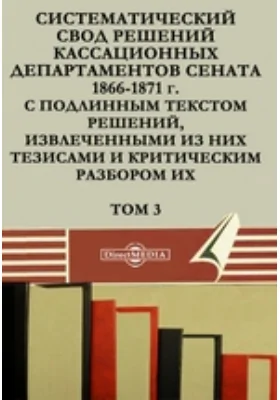 Систематический свод решений кассационных департаментов Сената 1866-1871 г. с подлинным текстом решений, извлеченными из них тезисами и критическим разбором их