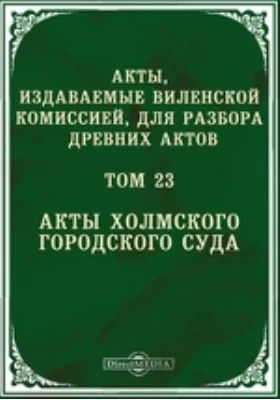 Акты, издаваемые Виленской комиссией для разбора древних актов. Том 23. Акты Холмского городского суда