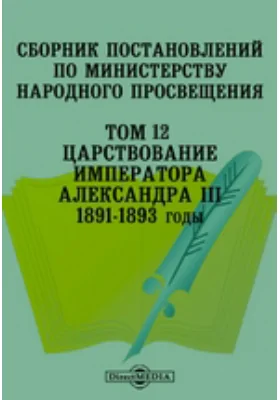 Сборник постановлений по Министерству Народного Просвещения 1891-1893 годы. Том 12. Царствование Императора Александра III