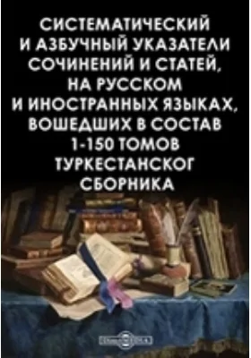 Систематический и азбучный указатели сочинений и статей, на русском и иностранных языках, вошедших в состав 1-150 томов Туркестанского сборника