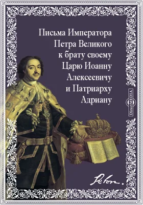 Письма Императора Петра Великого к брату своему Царю Иоанну Алексеевичу и Патриарху Адриану