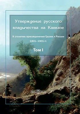 Утверждение русского владычества на Кавказе: к столетию присоединения Грузии к России 1801–1901 гг.: монография. Том 1