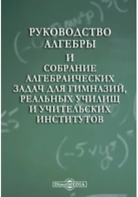 Руководство алгебры и собрание алгебраических задач для гимназий, реальных училищ и учительских институтов: практическое пособие