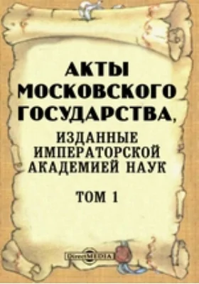 Акты Московского государства: изданные Императорской Академией Наук: историко-документальная литература. Том 1