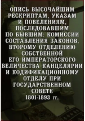 Опись высочайшим рескриптам, указам и повелениям, последовавшим по бывшим: Комиссии составления законов, второму отделению Собственной Его Императорского Величества Канцелярии и Кодификационному Отделу при Государственном Совете. 1801-1893 гг