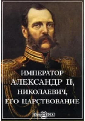 Император Александр II, Николаевич, его царствование и благие деяния на пользу русского народа. 1855-1881 гг. Исторический и биографический очерк.