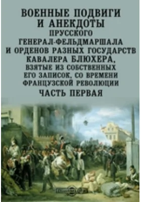 Военные подвиги и анекдоты прусского генерал-фельдмаршала и орденов разных государств кавалера Блюхера, взятые из собственных его записок, со времени французской революции: документально-художественная литература, Ч. первая