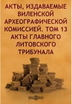 Акты, издаваемые Виленской археографической комиссией. Том 13. Акты главного Литовского трибунала