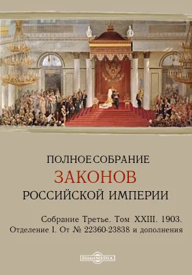 Полное собрание законов Российской империи. Собрание третье Отделение I. От № 22360-23838 и дополнения. Том XXIII. 1903