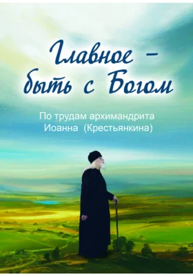 Главное – быть с Богом. По трудам архимандрита Иоанна (Крестьянкина)