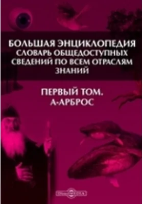 Большая Энциклопедия. Словарь общедоступных сведений по всем отраслям знаний. Первый том. А - Арброс