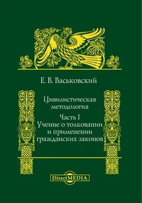 Цивилистическая методология: исследование: монография, Ч. I. Учение о толковании и применении гражданских законов