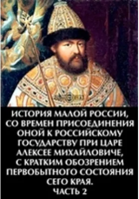 История Малой России, со времен присоединения оной к Российскому государству при царе Алексее Михайловиче, с кратким обозрением первобытного состояния сего края