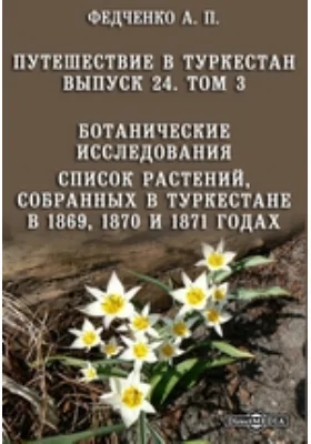 Путешествие в Туркестан члена-основателя Общества А.П. Федченко, совершенное от Общества любителей естествознания по поручению туркестанского генерал-губернатора К.П. фон-Кауфмана: справочник. Выпуск 24, т. III. Ботанические исследования. Список растений, собранных в Туркестане в 1869, 1870 и 1871 годах О.А. Федченко, членом-основателем, почетным членом Общества