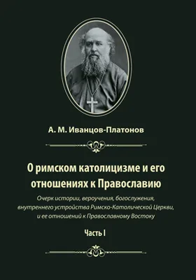 О римском католицизме и его отношениях к Православию: очерк истории, вероучения, богослужения, внутреннего устройства Римско-Католической Церкви, и ее отношений к Православному Востоку: публицистика, Ч. 1