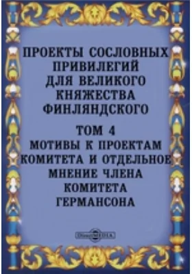 Проекты сословных привилегий для великого княжества Финляндского: практическое пособие. Том 4. Мотивы к проектам комитета и отдельное мнение члена комитета Германсона