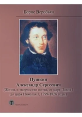 Пушкин Александр Сергеевич: жизнь и творчество поэта, от царя Павла I до царя Николая, 1799 — 1826 годы: научно-популярное издание