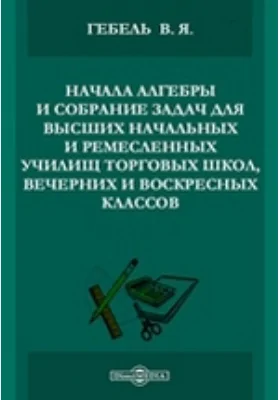 Начала алгебры и собрание задач для высших начальных и ремесленных училищ торговых школ, вечерних и воскресных классов