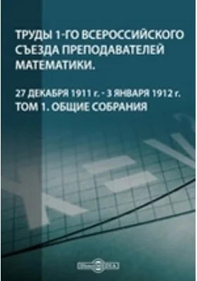 Труды 1-го Всероссийского съезда преподавателей математики. 27 декабря 1911 г. - 3 января 1912 г. Том 1. Общие собрания