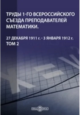 Труды 1-го Всероссийского съезда преподавателей математики. 27 декабря 1911 г. - 3 января 1912 г. Том 2