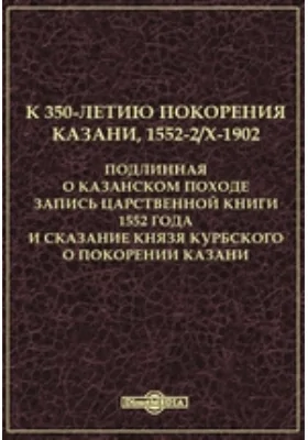 К 350-летию покорения Казани, 1552-2/X-1902. Подлинная о Казанском походе запись Царственной книги 1552 года и сказание князя Курбского о покорении Казани