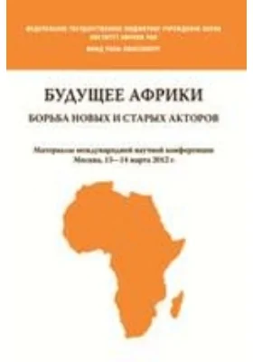 Будущее Африки. Борьба новых и старых акторов. Материалы международной научной конференции. Москва, 13—14 марта 2012 года: научно-популярное издание