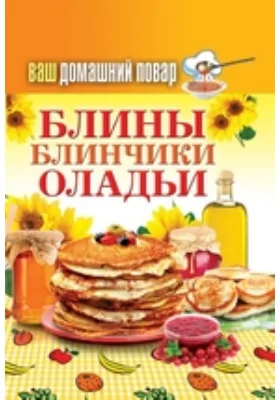 Ваш домашний повар. Блины. Блинчики. Оладьи: научно-популярное издание