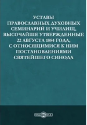 Уставы православных духовных семинарий и училищ, высочайше утвержденные 22 августа 1884 года, с относящимися к ним постановлениями святейшего Синода: практическое пособие