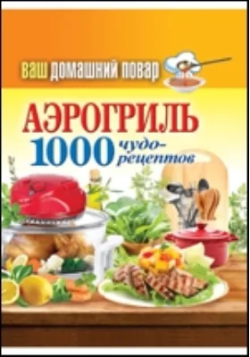 Ваш домашний повар. Аэрогриль. 1000 чудо-рецептов: научно-популярное издание