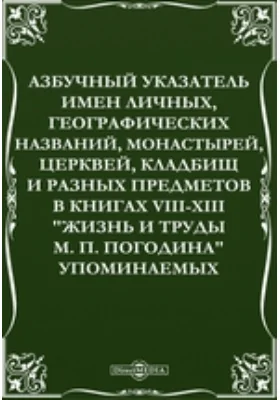 Азбучный указатель имен личных, географических названий, монастырей, церквей, кладбищ и разных предметов в книгах VIII-XIII "Жизнь и труды М. П. Погодина" упоминаемых