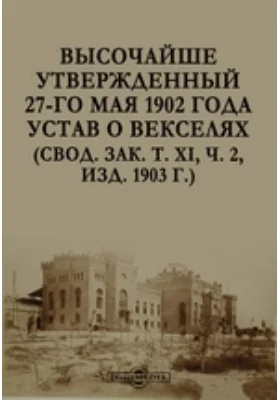 Высочайше утвержденный 27-го мая 1902 года Устав о векселях (Свод. зак 2, изд. 1903 г.): практическое пособие. Том XI. ч