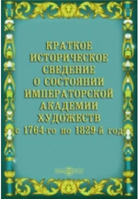 Краткое историческое сведение о состоянии Императорской Академии Художеств с 1764-го по 1829-й год