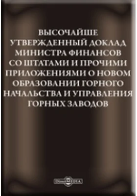 Высочайше утвержденный доклад министра финансов со штатами и прочими приложениями о новом образовании Горного Начальства и управления Горных заводов