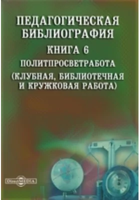 Педагогическая библиография: указатель: библиографическое пособие. Книга 6. Политпросветработа (Клубная, библиотечная и кружковая работа)