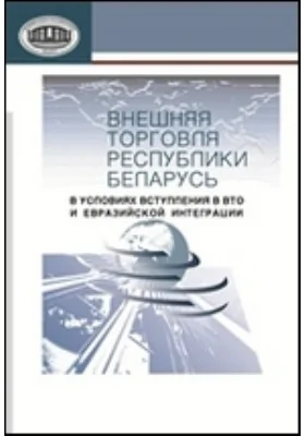 Внешняя торговля Республики Беларусь в условиях вступления в BTO и евразийской интеграции: коллективная монография: монография