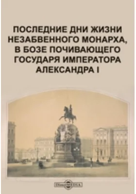 Последние дни жизни незабвенного монарха, в бозе почивающего государя императора Александра I