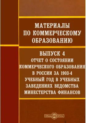 Материалы по коммерческому образованию: научная литература. Выпуск 4. Отчет о состоянии коммерческого образования в России за 1903-4 учебный год в учебных заведениях ведомства Минестерства финансов