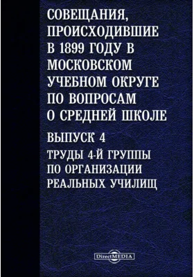 Совещания, происходившие в 1899 году в Московском учебном округе по вопросам о средней школе. Выпуск 4. Труды 4-й группы по организации реальных училищ