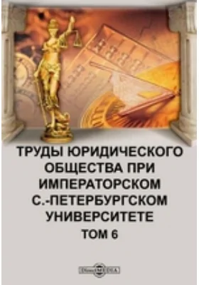 Труды юридического общества при Императорском С.-Петербургском Университете. Том 6. Первое и второе полугодия 1912 г