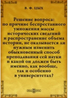 Решение вопроса: по причине беспрестанного умножения массы исторических сведений и распространение объема истории, не оказывается ли нужным изменить обыкновенный способ преподавания сей науки и какой он должен быть именно, как вообще, так и особенно в уни