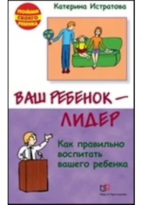 Ваш ребенок — лидер. Как правильно воспитать вашего ребенка: научно-популярное издание